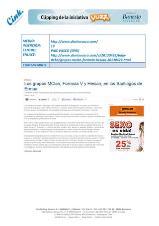  
	
  
	
  
	
  
Cink	
  Shaking	
  Business	
  SL	
  –	
  B64896657	
  –	
  C/Balmes	
  ,	
  171,	
  Pral.	
  1ª	
  -­‐	
  Tel.	
  (+34)	
  93	
  217	
  60	
  35	
  –	
  08006	
  Barcelona	
  
Infanta	
  Maria	
  Teresa	
  191,	
  2ª	
  A	
  08029	
  Madrid	
  	
  -­‐	
  	
  C/	
  San	
  Antón,	
  48-­‐50	
  1ª	
  Oficina	
  7	
  18005	
  Granada	
  
C/	
  Marcel	
  Duhaut	
  2970	
  Oficina	
  402	
  Providencia	
  -­‐	
  Santiago	
  de	
  Chile	
  
info@cink.es	
  	
  -­‐	
  	
  www.cink.es	
  	
  -­‐	
  	
  blog.cink.es	
  	
  -­‐	
  	
  twitter.com/cinking
	
  
MEDIO:	
  
INSERCIÓN:	
  
CENTRO:	
  
ENLACE:	
  
	
  
	
  
http://www.diariovasco.com/	
  
19	
  
PAÍS	
  VASCO	
  (SPRI)	
  
http://www.diariovasco.com/v/20130428/bajo-­‐
deba/grupos-­‐mclan-­‐formula-­‐hesian-­‐20130428.html	
  
COMENTARIOS:	
  
	
  
 