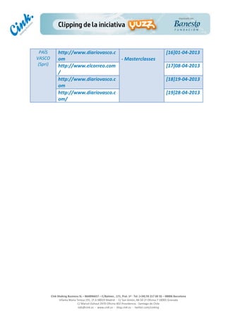  
	
  
	
  
	
  
Cink	
  Shaking	
  Business	
  SL	
  –	
  B64896657	
  –	
  C/Balmes	
  ,	
  171,	
  Pral.	
  1ª	
  -­‐	
  Tel.	
  (+34)	
  93	
  217	
  60	
  35	
  –	
  08006	
  Barcelona	
  
Infanta	
  Maria	
  Teresa	
  191,	
  2ª	
  A	
  08029	
  Madrid	
  	
  -­‐	
  	
  C/	
  San	
  Antón,	
  48-­‐50	
  1ª	
  Oficina	
  7	
  18005	
  Granada	
  
C/	
  Marcel	
  Duhaut	
  2970	
  Oficina	
  402	
  Providencia	
  -­‐	
  Santiago	
  de	
  Chile	
  
info@cink.es	
  	
  -­‐	
  	
  www.cink.es	
  	
  -­‐	
  	
  blog.cink.es	
  	
  -­‐	
  	
  twitter.com/cinking
PAÍS	
  
VASCO	
  
(Spri)	
  
http://www.diariovasco.c
om	
  
	
  
-­‐	
  Masterclasses	
  
[16]01-­‐04-­‐2013	
  
http://www.elcorreo.com
/	
  	
  
[17]08-­‐04-­‐2013	
  
http://www.diariovasco.c
om	
  
[18]19-­‐04-­‐2013	
  
http://www.diariovasco.c
om/	
  
[19]28-­‐04-­‐2013	
  
	
  
	
  
	
  
	
  
	
  
	
  
	
  
	
  
	
  
	
  
	
  
	
  
	
  
	
  
	
  
	
  
	
  
	
  
	
  
	
  
	
  
	
  
	
  
	
  
	
  
	
  
	
  
 