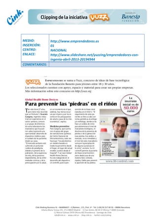  
	
  
	
  
	
  
Cink	
  Shaking	
  Business	
  SL	
  –	
  B64896657	
  –	
  C/Balmes	
  ,	
  171,	
  Pral.	
  1ª	
  -­‐	
  Tel.	
  (+34)	
  93	
  217	
  60	
  35	
  –	
  08006	
  Barcelona	
  
Infanta	
  Maria	
  Teresa	
  191,	
  2ª	
  A	
  08029	
  Madrid	
  	
  -­‐	
  	
  C/	
  San	
  Antón,	
  48-­‐50	
  1ª	
  Oficina	
  7	
  18005	
  Granada	
  
C/	
  Marcel	
  Duhaut	
  2970	
  Oficina	
  402	
  Providencia	
  -­‐	
  Santiago	
  de	
  Chile	
  
info@cink.es	
  	
  -­‐	
  	
  www.cink.es	
  	
  -­‐	
  	
  blog.cink.es	
  	
  -­‐	
  	
  twitter.com/cinking
	
  
MEDIO:	
  
INSERCIÓN:	
  
CENTRO:	
  
ENLACE:	
  
	
  
	
  
http://www.emprendedores.es	
  	
  
01	
  
NACIONAL	
  
http://www.slideshare.net/yuzzing/emprendedores-­‐con-­‐
ingenio-­‐abril-­‐2013-­‐20194944	
  
COMENTARIOS:	
  
	
  
	
  
	
  
	
  
	
  
	
  
	
  
	
  
	
  
 