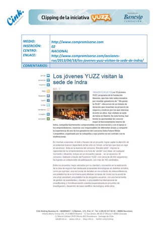  
	
  
	
  
	
  
Cink	
  Shaking	
  Business	
  SL	
  –	
  B64896657	
  –	
  C/Balmes	
  ,	
  171,	
  Pral.	
  1ª	
  -­‐	
  Tel.	
  (+34)	
  93	
  217	
  60	
  35	
  –	
  08006	
  Barcelona	
  
Infanta	
  Maria	
  Teresa	
  191,	
  2ª	
  A	
  08029	
  Madrid	
  	
  -­‐	
  	
  C/	
  San	
  Antón,	
  48-­‐50	
  1ª	
  Oficina	
  7	
  18005	
  Granada	
  
C/	
  Marcel	
  Duhaut	
  2970	
  Oficina	
  402	
  Providencia	
  -­‐	
  Santiago	
  de	
  Chile	
  
info@cink.es	
  	
  -­‐	
  	
  www.cink.es	
  	
  -­‐	
  	
  blog.cink.es	
  	
  -­‐	
  	
  twitter.com/cinking
	
  
MEDIO:	
  
INSERCIÓN:	
  
CENTRO:	
  
ENLACE:	
  
	
  
	
  
http://www.compromisorse.com	
  	
  
02	
  
NACIONAL	
  
http://www.compromisorse.com/acciones-­‐
rse/2013/04/18/los-­‐jovenes-­‐yuzz-­‐visitan-­‐la-­‐sede-­‐de-­‐indra/	
  
COMENTARIOS:	
  
 