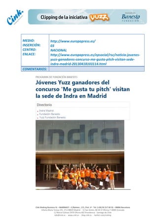  
	
  
	
  
	
  
Cink	
  Shaking	
  Business	
  SL	
  –	
  B64896657	
  –	
  C/Balmes	
  ,	
  171,	
  Pral.	
  1ª	
  -­‐	
  Tel.	
  (+34)	
  93	
  217	
  60	
  35	
  –	
  08006	
  Barcelona	
  
Infanta	
  Maria	
  Teresa	
  191,	
  2ª	
  A	
  08029	
  Madrid	
  	
  -­‐	
  	
  C/	
  San	
  Antón,	
  48-­‐50	
  1ª	
  Oficina	
  7	
  18005	
  Granada	
  
C/	
  Marcel	
  Duhaut	
  2970	
  Oficina	
  402	
  Providencia	
  -­‐	
  Santiago	
  de	
  Chile	
  
info@cink.es	
  	
  -­‐	
  	
  www.cink.es	
  	
  -­‐	
  	
  blog.cink.es	
  	
  -­‐	
  	
  twitter.com/cinking
	
  
MEDIO:	
  
INSERCIÓN:	
  
CENTRO:	
  
ENLACE:	
  
	
  
	
  
http://www.europapress.es/	
  
03	
  
NACIONAL	
  
http://www.europapress.es/epsocial/rsc/noticia-­‐jovenes-­‐
yuzz-­‐ganadores-­‐concurso-­‐me-­‐gusta-­‐pitch-­‐visitan-­‐sede-­‐
indra-­‐madrid-­‐20130418103114.html	
  
COMENTARIOS:	
  
 