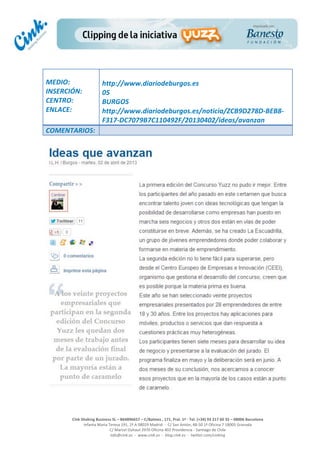  
	
  
	
  
	
  
Cink	
  Shaking	
  Business	
  SL	
  –	
  B64896657	
  –	
  C/Balmes	
  ,	
  171,	
  Pral.	
  1ª	
  -­‐	
  Tel.	
  (+34)	
  93	
  217	
  60	
  35	
  –	
  08006	
  Barcelona	
  
Infanta	
  Maria	
  Teresa	
  191,	
  2ª	
  A	
  08029	
  Madrid	
  	
  -­‐	
  	
  C/	
  San	
  Antón,	
  48-­‐50	
  1ª	
  Oficina	
  7	
  18005	
  Granada	
  
C/	
  Marcel	
  Duhaut	
  2970	
  Oficina	
  402	
  Providencia	
  -­‐	
  Santiago	
  de	
  Chile	
  
info@cink.es	
  	
  -­‐	
  	
  www.cink.es	
  	
  -­‐	
  	
  blog.cink.es	
  	
  -­‐	
  	
  twitter.com/cinking
	
  
MEDIO:	
  
INSERCIÓN:	
  
CENTRO:	
  
ENLACE:	
  
	
  
	
  
http://www.diariodeburgos.es	
  	
  
05	
  
BURGOS	
  
http://www.diariodeburgos.es/noticia/ZCB9D278D-­‐BEB8-­‐
F317-­‐DC7079B7C110492F/20130402/ideas/avanzan	
  
COMENTARIOS:	
  
 