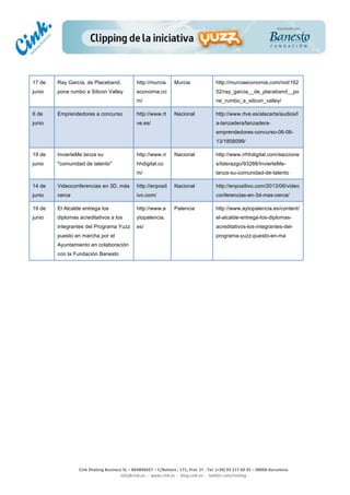  
	
  
	
  
	
  
Cink	
  Shaking	
  Business	
  SL	
  –	
  B64896657	
  –	
  C/Balmes	
  ,	
  171,	
  Pral.	
  1ª	
  -­‐	
  Tel.	
  (+34)	
  93	
  217	
  60	
  35	
  –	
  08006	
  Barcelona	
  
info@cink.es	
  	
  -­‐	
  	
  www.cink.es	
  	
  -­‐	
  	
  blog.cink.es	
  	
  -­‐	
  	
  twitter.com/cinking
17 de
junio
Ray García, de Placeband,
pone rumbo a Silicon Valley
http://murcia
economia.co
m/
Murcia http://murciaeconomia.com/not/162
52/ray_garcia__de_placeband__po
ne_rumbo_a_silicon_valley/
6 de
junio
Emprendedores a concurso http://www.rt
ve.es/
Nacional http://www.rtve.es/alacarta/audios/l
a-lanzadera/lanzadera-
emprendedores-concurso-06-06-
13/1858099/
19 de
junio
InvierteMe lanza su
"comunidad de talento"
http://www.rr
hhdigital.co
m/
Nacional http://www.rrhhdigital.com/seccione
s/liderazgo/93288/InvierteMe-
lanza-su-comunidad-de-talento
14 de
junio
Videoconferencias en 3D, más
cerca
http://enposit
ivo.com/
Nacional http://enpositivo.com/2013/06/video
conferencias-en-3d-mas-cerca/
19 de
junio
El Alcalde entrega los
diplomas acreditativos a los
integrantes del Programa Yuzz
puesto en marcha por el
Ayuntamiento en colaboración
con la Fundación Banesto
http://www.a
ytopalencia.
es/
Palencia http://www.aytopalencia.es/content/
el-alcalde-entrega-los-diplomas-
acreditativos-los-integrantes-del-
programa-yuzz-puesto-en-ma
	
  
	
  
	
  
	
  
	
  
	
  
	
  
	
  
	
  
	
  
	
  
	
  
	
  
	
  
	
  
 