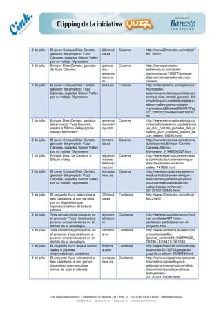  
	
  
	
  
	
  
Cink	
  Shaking	
  Business	
  SL	
  –	
  B64896657	
  –	
  C/Balmes	
  ,	
  171,	
  Pral.	
  1ª	
  -­‐	
  Tel.	
  (+34)	
  93	
  217	
  60	
  35	
  –	
  08006	
  Barcelona	
  
info@cink.es	
  	
  -­‐	
  	
  www.cink.es	
  	
  -­‐	
  	
  blog.cink.es	
  	
  -­‐	
  	
  twitter.com/cinking
2 de julio El joven Enrique Díaz Cerrato,
ganador del proyecto Yuzz
Cáceres, viajará a Silicon Valley
por su trabajo 'Myhorserv'
20minut
os.es
Cáceres http://www.20minutos.es/noticia/1
861160/0/
3 de julio Enrique Díaz Cerrato, ganador
de Yuzz Cáceres
panora
ma-
extrema
dura.co
m
Cáceres http://www.panorama-
extremadura.com/texto-
diario/mostrar/156677/enrique-
diaz-cerrato-ganador-de-yuzz-
caceres
2 de julio El joven Enrique Díaz Cerrato,
ganador del proyecto Yuzz
Cáceres, viajará a Silicon Valley
por su trabajo 'Myhorserv'
terra.es Cáceres http://noticias.terra.es/espana/co
munidades-
autonomas/extremadura/el-joven-
enrique-diaz-cerrato-ganador-del-
proyecto-yuzz-caceres-viajara-a-
silicon-valley-por-su-trabajo-
myhorserv,a26cbeee69b9f310Vg
nCLD2000000ec6eb0aRCRD.ht
ml
2 de julio Enrique Díaz Cerrato, ganador
del proyecto Yuzz Cáceres,
viajará a Silicon Valley por su
trabajo 'Myhorserv'
extrema
duradeh
oy.com
Cáceres http://www.extremaduradehoy.co
m/periodico/caceres_ciudad/enriq
ue_diaz_cerrato_ganador_del_pr
oyecto_yuzz_caceres_viajara_sili
con_valley-188286.html
2 de julio El joven Enrique Díaz Cerrato,
ganador del proyecto Yuzz
Cáceres, viajará a Silicon Valley
por su trabajo 'Myhorserv'
teintere
sa.es
Cáceres http://www.teinteresa.es/extrema
dura/caceres/Enrique-Cerrato-
Caceres-Silicon-
Myhorserv_0_948506327.html
2 de julio Enrique Díez, de Cáceres a
Silicon Valley
elpreiod
icodeex
tremadu
ra.com
Cáceres http://www.elperiodicoextremadur
a.com/noticias/caceres/enrique-
diez-de-caceres-a-silicon-
valley_741808.html
2 de julio El joven Enrique Díaz Cerrato,
ganador del proyecto Yuzz
Cáceres, viajará a Silicon Valley
por su trabajo 'Myhorserv'
europap
ress.es
Cáceres http://www.europapress.es/extre
madura/noticia-joven-enrique-
diaz-cerrato-ganador-proyecto-
yuzz-caceres-viajara-silicon-
valley-trabajo-myhorserv-
20130702150556.html
3 de julio El proyecto Yuzz selecciona a
tres cántabros, a uno de ellos
por un dispositivo que
reproduce climas de todo el
planeta
20minut
os.es
Cantabria http://www.20minutos.es/noticia/1
862254/0/
3 de julio Tres cántabros participarán en
el proyecto “Yuzz” destinado a
jóvenes emprendedores en el
ámbito de la tecnología
ecocant
abria.co
m
Cantabria http://www.ecocantabria.com/noti
cia_ampliada/4471/tres-
cantabros-participaran-en-el-
proyecto.html
3 de julio Tres cántabros participarán en
el proyecto Yuzz destinado a
jóvenes emprendedores en el
ámbito de la tecnología
cantabri
a.es
Cantabria http://www.cantabria.es/web/com
unicados/detalle/-
/journal_content/56_INSTANCE_
DETALLE/16413/1961248
2 de julio El proyecto Yuzz lleva a Silicon
Valley a jóvenes
emprendedores cántabros
finanza
s.com
Cantabria http://www.finanzas.com/noticias/
economia/20130702/proyecto-
yuzz-lleva-silicon-2388413.html
3 de julio El proyecto Yuzz selecciona a
tres cántabros, a uno por un
dispositivo que reproduce
climas de todo el planeta
europap
ress.es
Cantabria http://www.europapress.es/canta
bria/noticia-proyecto-yuzz-
selecciona-tres-cantabros-ellos-
dispositivo-reproduce-climas-
todo-planeta-
20130703155030.html
 