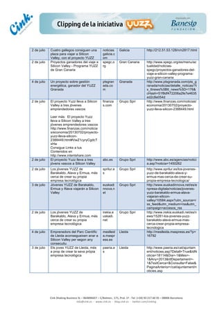  
	
  
	
  
	
  
Cink	
  Shaking	
  Business	
  SL	
  –	
  B64896657	
  –	
  C/Balmes	
  ,	
  171,	
  Pral.	
  1ª	
  -­‐	
  Tel.	
  (+34)	
  93	
  217	
  60	
  35	
  –	
  08006	
  Barcelona	
  
info@cink.es	
  	
  -­‐	
  	
  www.cink.es	
  	
  -­‐	
  	
  blog.cink.es	
  	
  -­‐	
  	
  twitter.com/cinking
2 de julio Cuatro gallegos consiguen una
plaza para viajar a Silicon
Valley, con el proyecto YUZZ
noticias
galicia.c
om
Galicia http://212.51.53.128/n/n2817.html
2 de julio Proyectos ganadores del viaje a
Silicon Valley - Programa YUZZ
de Gran Canaria
spegc.o
rg
Gran Canaria http://www.spegc.org/es/menu/ac
tualidad/noticias-
spegc/proyectos-ganadores-del-
viaje-a-silicon-valley-programa-
yuzz-gran-canaria
4 de julio Un proyecto sobre gestión
energética, ganador del YUZZ
Granada
ptsgran
ada.co
m
Granada http://www.ptsgranada.com/pts_g
ranada/noticias/detalle_noticas/?t
x_ttnews%5Btt_news%5D=176&
cHash=51f8df472206a2fe7e4635
ed2c8e054d
2 de julio El proyecto Yuzz lleva a Silicon
Valley a tres jóvenes
emprendedores vascos
Leer más: El proyecto Yuzz
lleva a Silicon Valley a tres
jóvenes emprendedores vascos
http://www.finanzas.com/noticia
s/economia/20130702/proyecto-
yuzz-lleva-silicon-
2388449.html#VwZ1cyryCgdcT
xHw
Consigue Links a tus
Contenidos en
http://www.intentshare.com
finanza
s.com
Grupo Spri http://www.finanzas.com/noticias/
economia/20130702/proyecto-
yuzz-lleva-silicon-2388449.html
2 de julio El proyecto Yuzz lleva a tres
jóvens vascos a Silicon Valley
abc.es Grupo Spri http://www.abc.es/agencias/notici
a.asp?noticia=1450262
2 de julio Los jóvenes YUZZ de
Barakaldo, Alava y Ermua, más
cerca de crear su propia
empresa tecnológica
sprilur.e
s
Grupo Spri http://www.sprilur.es/los-jovenes-
yuzz-de-barakaldo-alava-y-
ermua-mas-cerca-de-crear-su-
propia-empresa-tecnologica/
3 de julio Jóvenes YUZZ de Barakaldo,
Ermua y Álava viajarán a Silicon
Valley
euskadi
nnova.n
et
Grupo Spri http://www.euskadinnova.net/es/e
npresa-digitala/noticias/jovenes-
yuzz-barakaldo-ermua-alava-
viajaran-silicon-
valley/10584.aspx?utm_source=r
ss_feed&utm_medium=rss&utm_
campaign=accesos_rss
2 de julio Los jóvenes YUZZ de
Barakaldo, Alava y Ermua, más
cerca de crear su propia
empresa tecnológica
irekia.e
uskadi.
net
Grupo Spri http://www.irekia.euskadi.net/es/n
ews/15281-los-jovenes-yuzz-
barakaldo-alava-ermua-mas-
cerca-crear-propia-empresa-
tecnologica
4 de julio Emprenedors del Parc Científic
de Lleida aconsegueixen anar a
Silicon Valley per segon any
consecutiu
meslleid
a.maspr
ess.es
Lleida http://meslleida.maspress.es/?p=
16792
3 de julio Els joves YUZZ de Lleida, més
a prop de crear la seva pròpia
empresa tecnològica
paeria.e
s
Lleida http://www.paeria.es/cat/ajuntam
ent/noticies.asp?Detall=True&IdN
oticia=18114&Dia=-1&Mes=-
1&Any=2013&IdDepartament=-
1&TextCerca=&Consulta=False&
PaginaAnterior=/cat/ajuntament/n
oticies.asp
 