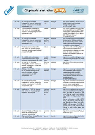  
	
  
	
  
	
  
Cink	
  Shaking	
  Business	
  SL	
  –	
  B64896657	
  –	
  C/Balmes	
  ,	
  171,	
  Pral.	
  1ª	
  -­‐	
  Tel.	
  (+34)	
  93	
  217	
  60	
  35	
  –	
  08006	
  Barcelona	
  
info@cink.es	
  	
  -­‐	
  	
  www.cink.es	
  	
  -­‐	
  	
  blog.cink.es	
  	
  -­‐	
  	
  twitter.com/cinking
2 de julio Un total de 20 jóvenes
malagueños podrán crear sus
propias empresas a través del
programa YUZZ
diariosu
r.es
Málaga http://www.diariosur.es/20130702
/local/malaga/total-jovenes-
malaguenos-podran-
201307021851.html
2 de julio Veinte jóvenes malagueños
más cerca de crear su propia
empresa tecnológica gracias al
programa YUZZ
pta.es Málaga http://www.pta.es/publico/jsp/herr
amientas/lstHerramientaPTA.jsp;j
sessionid=C638F2DA9880E94C
1D944F5B03244181?cp=1&id=1
&ch=100&ca=50&cu=-
1&v=1&cd=77346
2 de julio Un total de 20 jóvenes
malagueños podrán crear sus
propias empresas a través del
programa YUZZ
andaluc
iainform
acion.e
s
Málaga http://andaluciainformacion.es/las
4esquinas/321855/un-total-de-
20-jovenes-malaguenos-podran-
crear-sus-propias-empresas-a-
traves-del-programa-yuzz/
2 de julio Veinte jóvenes malagueños
más cerca de crear su propia
empresa tecnológica gracias al
programa YUZZ
reta.es Málaga http://www.reta.es/index.php/com
unicacion/noticiasreta/13403-
veinte-jovenes-malaguenos-mas-
cerca-de-crear-su-propia-
empresa-tecnologica-gracias-al-
programa-yuzz
8 de julio Un módulo telemétrico para
expendedoras opta a mejor
proyecto emprendedor de 2013
hostelv
ending.
com
Málaga http://www.hostelvending.com/not
icias/noticias.php?n=5052#.UdrH
_T6x5g0
2 de julio un total de 20 jóvenes
malagueños podrán crear sus
propias empresas a través del
programa YUZZ
20minut
os.es
Málaga http://www.20minutos.es/noticia/1
861433/0/
2 de julio Málaga.- Sostenible.- un total
de 20 jóvenes malagueños
podrán crear sus propias
empresas a través del
programa YUZZ
europap
ress.es
Málaga http://www.europapress.es/andal
ucia/sostenible-00672/noticia-
malaga-sostenible-total-20-
jovenes-malaguenos-podran-
crear-propias-empresas-traves-
programa-yuzz-
20130702181906.html
2 de julio Un total de 20 jóvenes
malagueños podrán crear sus
propias empresas a través del
programa YUZZ
newses
p.com
Málaga http://www.newsesp.com/noticias
/un-total-20-jovenes-malaguenos-
podran-crear-sus-propias-
empresas-traves-del-programa-
yuzz
2 de julio Los jóvenes YUZZ de Murcia,
más cerca de crear su propia
empresa tecnológica
instituto
fomento
murcia.
es
Murcia http://www.institutofomentomurci
a.es/web/portal/bienvenido?p_p_i
d=62_INSTANCE_4xIB&p_p_life
cycle=0&p_p_state=maximized&
p_p_mode=view&p_p_col_id=col
umn-
2&p_p_col_count=1&_62_INSTA
NCE_4xIB_struts_action=%2Fjou
rnal_articles%2Fview&_62_INST
ANCE_4xIB_groupId=10131&_6
2_INSTANCE_4xIB_articleId=98
1967&_62_INSTANCE_4xIB_ver
sion=1.0
2 de julio Jóvenes YUZZ de Murcia, más
cerca de crear su propia
empresa tecnológica
ceeim.e
s
Murcia http://www.ceeim.es/creaPag2_e
xt.asp?id=1712
2 de julio El proyecto Yuzz lleva a Murcia
a un joven murciano
abc.es Murcia http://www.abc.es/agencias/notici
a.asp?noticia=1450669
 
