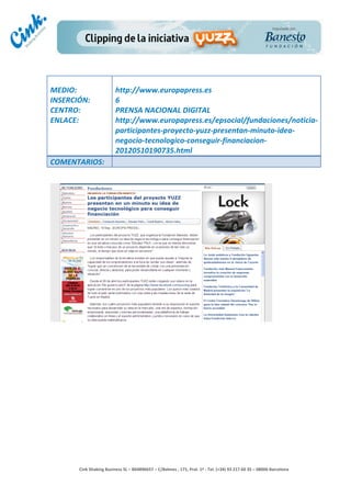                                     	
  
MEDIO:	
                               http://www.europapress.es	
  
INSERCIÓN:	
                           6	
  
CENTRO:	
                              PRENSA	
  NACIONAL	
  DIGITAL	
  
ENLACE:	
                              http://www.europapress.es/epsocial/fundaciones/noticia-­‐
	
                                     participantes-­‐proyecto-­‐yuzz-­‐presentan-­‐minuto-­‐idea-­‐
                                       negocio-­‐tecnologico-­‐conseguir-­‐financiacion-­‐
                                       20120510190735.html	
  
COMENTARIOS:	
  




                                                                                        	
  
                                                                                        	
  
                                                                                        	
  
                                                                                        	
  
         Cink	
  Shaking	
  Business	
  SL	
  –	
  B64896657	
  –	
  C/Balmes	
  ,	
  171,	
  Pral.	
  1ª	
  -­‐	
  Tel.	
  (+34)	
  93	
  217	
  60	
  35	
  –	
  08006	
  Barcelona	
  
 
