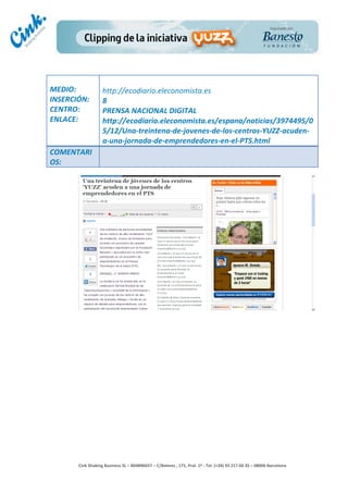                          	
  
MEDIO:	
                     http://ecodiario.eleconomista.es	
  
INSERCIÓN:	
                 8	
  
CENTRO:	
                    PRENSA	
  NACIONAL	
  DIGITAL	
  
ENLACE:	
                    http://ecodiario.eleconomista.es/espana/noticias/3974495/0
	
                           5/12/Una-­‐treintena-­‐de-­‐jovenes-­‐de-­‐los-­‐centros-­‐YUZZ-­‐acuden-­‐
	
  
                             a-­‐una-­‐jornada-­‐de-­‐emprendedores-­‐en-­‐el-­‐PTS.html	
  
COMENTARI
OS:	
  




                                                                                        	
  
                                                                                        	
  
                                                                                        	
  
                                                                                        	
  
         Cink	
  Shaking	
  Business	
  SL	
  –	
  B64896657	
  –	
  C/Balmes	
  ,	
  171,	
  Pral.	
  1ª	
  -­‐	
  Tel.	
  (+34)	
  93	
  217	
  60	
  35	
  –	
  08006	
  Barcelona	
  
 