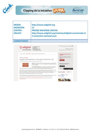                                     	
  
MEDIO:	
                               http://www.adigital.org	
  
INSERCIÓN:	
                           13	
  
CENTRO:	
                              PRENSA	
  NACIONAL	
  DIGITAL	
  
ENLACE:	
                              http://www.adigital.org/noticias/adigital-­‐recomienda-­‐el-­‐
	
                                     ii-­‐encuentro-­‐nacional-­‐yuzz	
  
	
  
COMENTARIOS:	
  




                                                                                        	
  
                                                                                        	
  
                                                                                        	
  
                                                                                        	
  
         Cink	
  Shaking	
  Business	
  SL	
  –	
  B64896657	
  –	
  C/Balmes	
  ,	
  171,	
  Pral.	
  1ª	
  -­‐	
  Tel.	
  (+34)	
  93	
  217	
  60	
  35	
  –	
  08006	
  Barcelona	
  
 