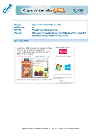                                     	
  
MEDIO:	
                               http://www.muycomputer.com	
  
INSERCIÓN:	
                           14	
  
CENTRO:	
                              PRENSA	
  NACIONAL	
  DIGITAL	
  
ENLACE:	
                              http://www.muycomputer.com/2012/05/23/ii-­‐encuentro-­‐
	
                                     nacional-­‐yuzz-­‐concierto-­‐love-­‐of-­‐lesbian	
  
	
  
COMENTARIOS:	
  




                                                                                        	
  
                                                                                        	
  
                                                                                        	
  
                                                                                        	
  
         Cink	
  Shaking	
  Business	
  SL	
  –	
  B64896657	
  –	
  C/Balmes	
  ,	
  171,	
  Pral.	
  1ª	
  -­‐	
  Tel.	
  (+34)	
  93	
  217	
  60	
  35	
  –	
  08006	
  Barcelona	
  
 