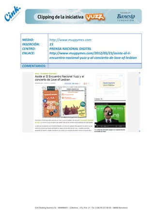                                 	
  
MEDIO:	
                            http://www.muypymes.com	
  
INSERCIÓN:	
                        15	
  
CENTRO:	
                           PRENSA	
  NACIONAL	
  DIGITAL	
  
ENLACE:	
                           http://www.muypymes.com/2012/05/23/asiste-­‐al-­‐ii-­‐
	
                                  encuentro-­‐nacional-­‐yuzz-­‐y-­‐al-­‐concierto-­‐de-­‐love-­‐of-­‐lesbian	
  
	
  
COMENTARIOS:	
  




                                                                                        	
  
                                                                                        	
  
                                                                                        	
  
                                                                                        	
  
         Cink	
  Shaking	
  Business	
  SL	
  –	
  B64896657	
  –	
  C/Balmes	
  ,	
  171,	
  Pral.	
  1ª	
  -­‐	
  Tel.	
  (+34)	
  93	
  217	
  60	
  35	
  –	
  08006	
  Barcelona	
  
 