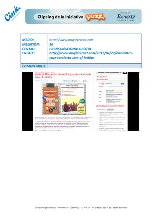                                  	
  
MEDIO:	
                            http://www.muyinternet.com	
  
INSERCIÓN:	
                        16	
  
CENTRO:	
                           PRENSA	
  NACIONAL	
  DIGITAL	
  
ENLACE:	
                           http://www.muyinternet.com/2012/05/23/encuentro-­‐
	
                                  yuzz-­‐concierto-­‐love-­‐of-­‐lesbian	
  
	
  
COMENTARIOS:	
  




                                                                                        	
  
                                                                                        	
  
                                                                                        	
  
                                                                                        	
  
         Cink	
  Shaking	
  Business	
  SL	
  –	
  B64896657	
  –	
  C/Balmes	
  ,	
  171,	
  Pral.	
  1ª	
  -­‐	
  Tel.	
  (+34)	
  93	
  217	
  60	
  35	
  –	
  08006	
  Barcelona	
  
 