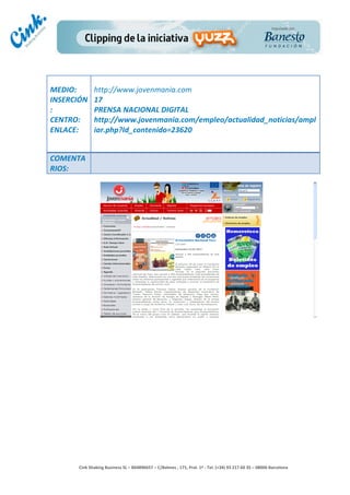                  	
  
MEDIO:	
            http://www.jovenmania.com	
  
INSERCIÓN           17	
  
:	
                 PRENSA	
  NACIONAL	
  DIGITAL	
  
CENTRO:	
           http://www.jovenmania.com/empleo/actualidad_noticias/ampl
ENLACE:	
           iar.php?Id_contenido=23620	
  
	
  
	
  
COMENTA
RIOS:	
  




                                                                                       	
  
                                                                                       	
  
                                                                                       	
  
                                                                                       	
  
        Cink	
  Shaking	
  Business	
  SL	
  –	
  B64896657	
  –	
  C/Balmes	
  ,	
  171,	
  Pral.	
  1ª	
  -­‐	
  Tel.	
  (+34)	
  93	
  217	
  60	
  35	
  –	
  08006	
  Barcelona	
  
 