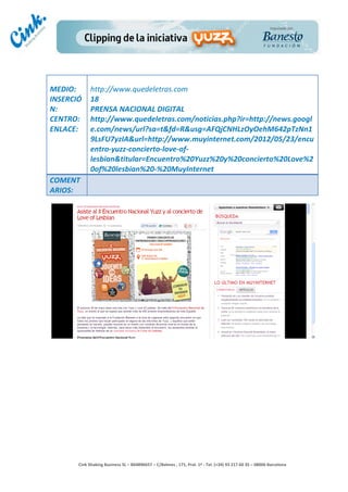                	
  
MEDIO:	
           http://www.quedeletras.com	
  
INSERCIÓ           18	
  
N:	
               PRENSA	
  NACIONAL	
  DIGITAL	
  
CENTRO:	
          http://www.quedeletras.com/noticias.php?ir=http://news.googl
ENLACE:	
          e.com/news/url?sa=t&fd=R&usg=AFQjCNHLzOyOehM642pTzNn1
	
                 9LsFU7yzIA&url=http://www.muyinternet.com/2012/05/23/encu
	
                 entro-­‐yuzz-­‐concierto-­‐love-­‐of-­‐
                   lesbian&titular=Encuentro%20Yuzz%20y%20concierto%20Love%2
                   0of%20lesbian%20-­‐%20MuyInternet	
  
COMENT
ARIOS:	
  




                                                                                        	
  
                                                                                        	
  
                                                                                        	
  
                                                                                        	
  
         Cink	
  Shaking	
  Business	
  SL	
  –	
  B64896657	
  –	
  C/Balmes	
  ,	
  171,	
  Pral.	
  1ª	
  -­‐	
  Tel.	
  (+34)	
  93	
  217	
  60	
  35	
  –	
  08006	
  Barcelona	
  
 
