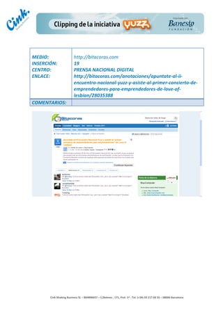                                     	
  
MEDIO:	
                               http://bitacoras.com	
  
INSERCIÓN:	
                           19	
  
CENTRO:	
                              PRENSA	
  NACIONAL	
  DIGITAL	
  
ENLACE:	
                              http://bitacoras.com/anotaciones/apuntate-­‐al-­‐ii-­‐
	
                                     encuentro-­‐nacional-­‐yuzz-­‐y-­‐asiste-­‐al-­‐primer-­‐concierto-­‐de-­‐
	
                                     emprendedores-­‐para-­‐emprendedores-­‐de-­‐love-­‐of-­‐
                                       lesbian/28035388	
  
COMENTARIOS:	
  




                                                                                        	
  
                                                                                        	
  
                                                                                        	
  
                                                                                        	
  
         Cink	
  Shaking	
  Business	
  SL	
  –	
  B64896657	
  –	
  C/Balmes	
  ,	
  171,	
  Pral.	
  1ª	
  -­‐	
  Tel.	
  (+34)	
  93	
  217	
  60	
  35	
  –	
  08006	
  Barcelona	
  
 