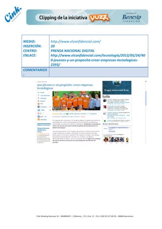                                	
  
MEDIO:	
                          http://www.elconfidencial.com/	
  
INSERCIÓN:	
                      20	
  
CENTRO:	
                         PRENSA	
  NACIONAL	
  DIGITAL	
  
ENLACE:	
                         http://www.elconfidencial.com/tecnologia/2012/05/24/40
	
                                0-­‐jovenes-­‐y-­‐un-­‐proposito-­‐crear-­‐empresas-­‐tecnologicas-­‐
	
                                2393/	
  
COMENTARIOS
:	
  




                                                                                        	
  
                                                                                        	
  
                                                                                        	
  
                                                                                        	
  
         Cink	
  Shaking	
  Business	
  SL	
  –	
  B64896657	
  –	
  C/Balmes	
  ,	
  171,	
  Pral.	
  1ª	
  -­‐	
  Tel.	
  (+34)	
  93	
  217	
  60	
  35	
  –	
  08006	
  Barcelona	
  
 