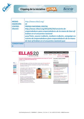                            	
  
MEDIO:	
                      http://www.ellas2.org/	
  
INSERCIÓN:	
                  21	
  
CENTRO:	
                     PRENSA	
  NACIONAL	
  DIGITAL	
  
ENLACE:	
                     http://www.ellas2.org/2012/05/24/concierto-­‐de-­‐
	
                            emprendedores-­‐para-­‐emprendedores-­‐de-­‐la-­‐mano-­‐de-­‐love-­‐of-­‐
	
                            lesbian-­‐en-­‐el-­‐encuentro-­‐nacional-­‐
                              yuzz/?utm_source=rss&utm_medium=rss&utm_campaign=co
                              ncierto-­‐de-­‐emprendedores-­‐para-­‐emprendedores-­‐de-­‐la-­‐mano-­‐
                              de-­‐love-­‐of-­‐lesbian-­‐en-­‐el-­‐encuentro-­‐nacional-­‐yuzz	
  
COMENTARIO
S:	
  




                                                                                        	
  
                                                                                        	
  
                                                                                        	
  
                                                                                        	
  
         Cink	
  Shaking	
  Business	
  SL	
  –	
  B64896657	
  –	
  C/Balmes	
  ,	
  171,	
  Pral.	
  1ª	
  -­‐	
  Tel.	
  (+34)	
  93	
  217	
  60	
  35	
  –	
  08006	
  Barcelona	
  
 