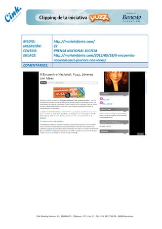                                     	
  
MEDIO:	
                               http://mariainfante.com/	
  
INSERCIÓN:	
                           22	
  
CENTRO:	
                              PRENSA	
  NACIONAL	
  DIGITAL	
  
ENLACE:	
                              http://mariainfante.com/2012/05/28/ii-­‐encuentro-­‐
	
                                     nacional-­‐yuzz-­‐jovenes-­‐con-­‐ideas/	
  
COMENTARIOS:	
  




                                                                                        	
  
                                                                                        	
  
                                                                                        	
  
                                                                                        	
  
         Cink	
  Shaking	
  Business	
  SL	
  –	
  B64896657	
  –	
  C/Balmes	
  ,	
  171,	
  Pral.	
  1ª	
  -­‐	
  Tel.	
  (+34)	
  93	
  217	
  60	
  35	
  –	
  08006	
  Barcelona	
  
 