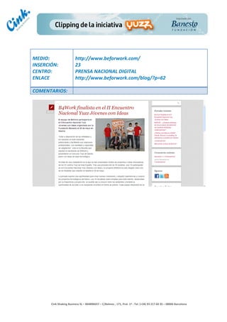                                     	
  
MEDIO:	
                               http://www.beforwork.com/	
  
INSERCIÓN:	
                           23	
  
CENTRO:	
                              PRENSA	
  NACIONAL	
  DIGITAL	
  
ENLACE	
                               http://www.beforwork.com/blog/?p=62	
  
	
  
COMENTARIOS:	
  




                                                                                        	
  
                                                                                        	
  
                                                                                        	
  
                                                                                        	
  
         Cink	
  Shaking	
  Business	
  SL	
  –	
  B64896657	
  –	
  C/Balmes	
  ,	
  171,	
  Pral.	
  1ª	
  -­‐	
  Tel.	
  (+34)	
  93	
  217	
  60	
  35	
  –	
  08006	
  Barcelona	
  
 