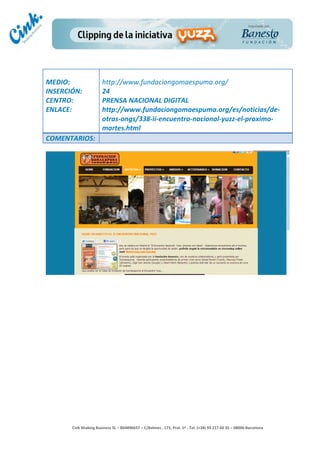                                  	
  
MEDIO:	
                            http://www.fundaciongomaespuma.org/	
  
INSERCIÓN:	
                        24	
  
CENTRO:	
                           PRENSA	
  NACIONAL	
  DIGITAL	
  
ENLACE:	
                           http://www.fundaciongomaespuma.org/es/noticias/de-­‐
	
                                  otras-­‐ongs/338-­‐ii-­‐encuentro-­‐nacional-­‐yuzz-­‐el-­‐proximo-­‐
                                    martes.html	
  
COMENTARIOS:	
  




                                                                                        	
  
                                                                                        	
  
                                                                                        	
  
                                                                                        	
  
         Cink	
  Shaking	
  Business	
  SL	
  –	
  B64896657	
  –	
  C/Balmes	
  ,	
  171,	
  Pral.	
  1ª	
  -­‐	
  Tel.	
  (+34)	
  93	
  217	
  60	
  35	
  –	
  08006	
  Barcelona	
  
 