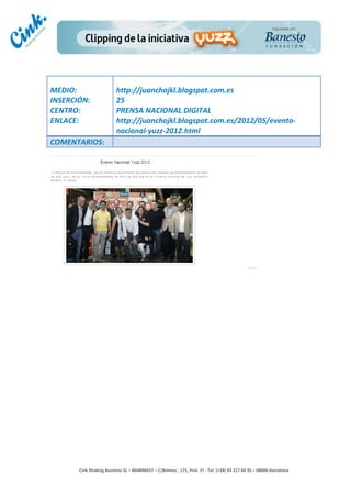                                     	
  
MEDIO:	
                               http://juanchojkl.blogspot.com.es	
  
INSERCIÓN:	
                           25	
  
CENTRO:	
                              PRENSA	
  NACIONAL	
  DIGITAL	
  
ENLACE:	
                              http://juanchojkl.blogspot.com.es/2012/05/evento-­‐
	
                                     nacional-­‐yuzz-­‐2012.html	
  
COMENTARIOS:	
  




                                                                                        	
  
                                                                                        	
  
                                                                                        	
  
                                                                                        	
  
         Cink	
  Shaking	
  Business	
  SL	
  –	
  B64896657	
  –	
  C/Balmes	
  ,	
  171,	
  Pral.	
  1ª	
  -­‐	
  Tel.	
  (+34)	
  93	
  217	
  60	
  35	
  –	
  08006	
  Barcelona	
  
 