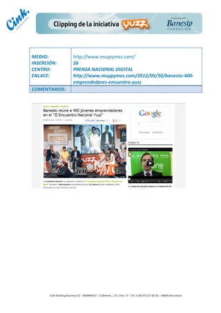                                     	
  
MEDIO:	
                               http://www.muypymes.com/	
  
INSERCIÓN:	
                           26	
  
CENTRO:	
                              PRENSA	
  NACIONAL	
  DIGITAL	
  
ENLACE:	
                              http://www.muypymes.com/2012/05/30/banesto-­‐400-­‐
	
                                     emprendedores-­‐encuentro-­‐yuzz	
  
COMENTARIOS:	
  




                                                                                        	
  
                                                                                        	
  
                                                                                        	
  
                                                                                        	
  
         Cink	
  Shaking	
  Business	
  SL	
  –	
  B64896657	
  –	
  C/Balmes	
  ,	
  171,	
  Pral.	
  1ª	
  -­‐	
  Tel.	
  (+34)	
  93	
  217	
  60	
  35	
  –	
  08006	
  Barcelona	
  
 