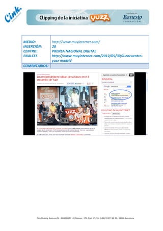                                  	
  
MEDIO:	
                            http://www.muyinternet.com/	
  
INSERCIÓN:	
                        28	
  
CENTRO:	
                           PRENSA	
  NACIONAL	
  DIGITAL	
  
ENALCES	
                           http://www.muyinternet.com/2012/05/30/ii-­‐encuentro-­‐
	
                                  yuzz-­‐madrid	
  
COMENTARIOS:	
  




                                                                                        	
  
                                                                                        	
  
                                                                                        	
  
                                                                                        	
  
         Cink	
  Shaking	
  Business	
  SL	
  –	
  B64896657	
  –	
  C/Balmes	
  ,	
  171,	
  Pral.	
  1ª	
  -­‐	
  Tel.	
  (+34)	
  93	
  217	
  60	
  35	
  –	
  08006	
  Barcelona	
  
 