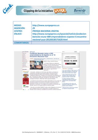                                     	
  
MEDIO:	
                               http://www.europapress.es	
  
INSERCIÓN:	
                           29	
  
CENTRO:	
                              PRENSA	
  NACIONAL	
  DIGITAL	
  
ENLACE:	
                              http://www.europapress.es/epsocial/noticia-­‐fundacion-­‐
	
                                     banesto-­‐reune-­‐400-­‐emprendedores-­‐espana-­‐ii-­‐encuentro-­‐
                                       nacional-­‐yuzz-­‐20120530171620.html	
  
COMENTARIOS:	
  




                                                                                        	
  
                                                                                        	
  
                                                                                        	
  
                                                                                        	
  
         Cink	
  Shaking	
  Business	
  SL	
  –	
  B64896657	
  –	
  C/Balmes	
  ,	
  171,	
  Pral.	
  1ª	
  -­‐	
  Tel.	
  (+34)	
  93	
  217	
  60	
  35	
  –	
  08006	
  Barcelona	
  
 
