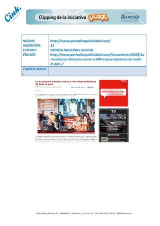                                	
  
MEDIO:	
                          http://www.periodicopublicidad.com/	
  
INSERCIÓN:	
                      31	
  
CENTRO:	
                         PRENSA	
  NACIONAL	
  DIGITAL	
  
ENLACE:	
                         http://www.periodicopublicidad.com/Anunciantes/6203/La
	
                                -­‐Fundacion-­‐Banesto-­‐reune-­‐a-­‐400-­‐emprendedores-­‐de-­‐todo-­‐
                                  el-­‐pais-­‐/	
  
COMENTARIOS
:	
  




                                                                                        	
  
                                                                                        	
  
                                                                                        	
  
                                                                                        	
  
         Cink	
  Shaking	
  Business	
  SL	
  –	
  B64896657	
  –	
  C/Balmes	
  ,	
  171,	
  Pral.	
  1ª	
  -­‐	
  Tel.	
  (+34)	
  93	
  217	
  60	
  35	
  –	
  08006	
  Barcelona	
  
 