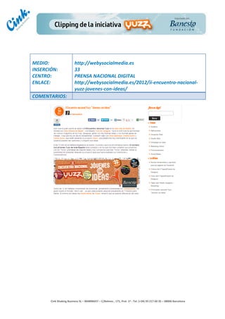                                     	
  
MEDIO:	
                               http://webysocialmedia.es	
  
INSERCIÓN:	
                           33	
  
CENTRO:	
                              PRENSA	
  NACIONAL	
  DIGITAL	
  
ENLACE:	
                              http://webysocialmedia.es/2012/ii-­‐encuentro-­‐nacional-­‐
	
                                     yuzz-­‐jovenes-­‐con-­‐ideas/	
  
COMENTARIOS:	
  




                                                                                        	
  
                                                                                        	
  
                                                                                        	
  
                                                                                        	
  
         Cink	
  Shaking	
  Business	
  SL	
  –	
  B64896657	
  –	
  C/Balmes	
  ,	
  171,	
  Pral.	
  1ª	
  -­‐	
  Tel.	
  (+34)	
  93	
  217	
  60	
  35	
  –	
  08006	
  Barcelona	
  
 