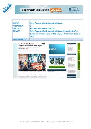                                     	
  
MEDIO:	
                               http://www.blogdelapublicidad.com	
  
INSERCIÓN:	
                           34	
  
CENTRO:	
                              PRENSA	
  NACIONAL	
  DIGITAL	
  
ENLACE:	
                              http://www.blogdelapublicidad.com/anunciantes/la-­‐
	
                                     fundacin-­‐banesto-­‐rene-­‐a-­‐400-­‐emprendedores-­‐de-­‐todo-­‐el-­‐
                                       pas/	
  
COMENTARIOS:	
  




                                                                                        	
  
                                                                                        	
  
                                                                                        	
  
                                                                                        	
  
         Cink	
  Shaking	
  Business	
  SL	
  –	
  B64896657	
  –	
  C/Balmes	
  ,	
  171,	
  Pral.	
  1ª	
  -­‐	
  Tel.	
  (+34)	
  93	
  217	
  60	
  35	
  –	
  08006	
  Barcelona	
  
 