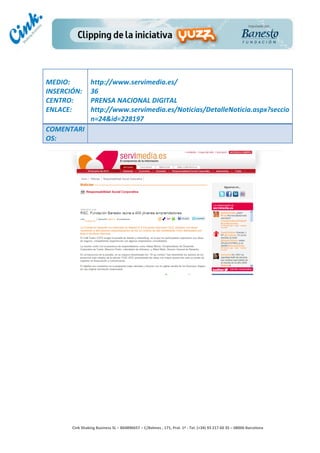                       	
  
MEDIO:	
                 http://www.servimedia.es/	
  
INSERCIÓN:	
             36	
  
CENTRO:	
                PRENSA	
  NACIONAL	
  DIGITAL	
  
ENLACE:	
                http://www.servimedia.es/Noticias/DetalleNoticia.aspx?seccio
	
                       n=24&id=228197	
  
COMENTARI
OS:	
  




                                                                                        	
  
                                                                                        	
  
                                                                                        	
  
                                                                                        	
  
         Cink	
  Shaking	
  Business	
  SL	
  –	
  B64896657	
  –	
  C/Balmes	
  ,	
  171,	
  Pral.	
  1ª	
  -­‐	
  Tel.	
  (+34)	
  93	
  217	
  60	
  35	
  –	
  08006	
  Barcelona	
  
 