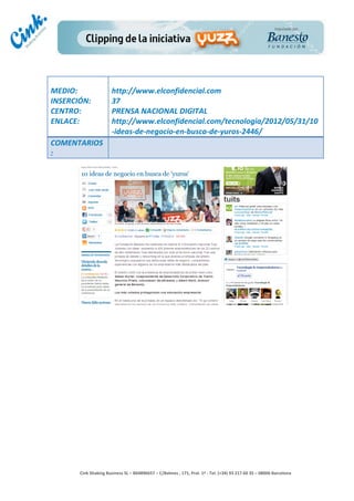                                 	
  
MEDIO:	
                           http://www.elconfidencial.com	
  
INSERCIÓN:	
                       37	
  
CENTRO:	
                          PRENSA	
  NACIONAL	
  DIGITAL	
  
ENLACE:	
                          http://www.elconfidencial.com/tecnologia/2012/05/31/10
	
                                 -­‐ideas-­‐de-­‐negocio-­‐en-­‐busca-­‐de-­‐yuros-­‐2446/	
  
COMENTARIOS
:	
  




                                                                                        	
  
                                                                                        	
  
                                                                                        	
  
                                                                                        	
  
         Cink	
  Shaking	
  Business	
  SL	
  –	
  B64896657	
  –	
  C/Balmes	
  ,	
  171,	
  Pral.	
  1ª	
  -­‐	
  Tel.	
  (+34)	
  93	
  217	
  60	
  35	
  –	
  08006	
  Barcelona	
  
 
