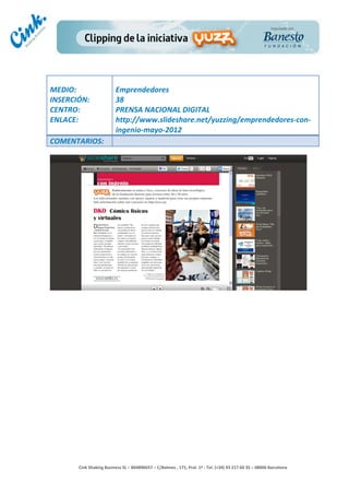                                    	
  
MEDIO:	
                               Emprendedores	
  
INSERCIÓN:	
                           38	
  
CENTRO:	
                              PRENSA	
  NACIONAL	
  DIGITAL	
  
ENLACE:	
                              http://www.slideshare.net/yuzzing/emprendedores-­‐con-­‐
	
                                     ingenio-­‐mayo-­‐2012	
  
COMENTARIOS:	
  




                                                                                        	
  
                                                                                        	
  
                                                                                        	
  
                                                                                        	
  
         Cink	
  Shaking	
  Business	
  SL	
  –	
  B64896657	
  –	
  C/Balmes	
  ,	
  171,	
  Pral.	
  1ª	
  -­‐	
  Tel.	
  (+34)	
  93	
  217	
  60	
  35	
  –	
  08006	
  Barcelona	
  
 