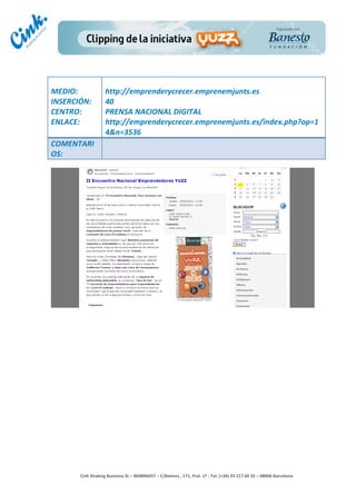                           	
  
MEDIO:	
                     http://emprenderycrecer.emprenemjunts.es	
  
INSERCIÓN:	
                 40	
  
CENTRO:	
                    PRENSA	
  NACIONAL	
  DIGITAL	
  
ENLACE:	
                    http://emprenderycrecer.emprenemjunts.es/index.php?op=1
	
                           4&n=3536	
  
COMENTARI
OS:	
  




                                                                                        	
  
                                                                                        	
  
                                                                                        	
  
                                                                                        	
  
         Cink	
  Shaking	
  Business	
  SL	
  –	
  B64896657	
  –	
  C/Balmes	
  ,	
  171,	
  Pral.	
  1ª	
  -­‐	
  Tel.	
  (+34)	
  93	
  217	
  60	
  35	
  –	
  08006	
  Barcelona	
  
 