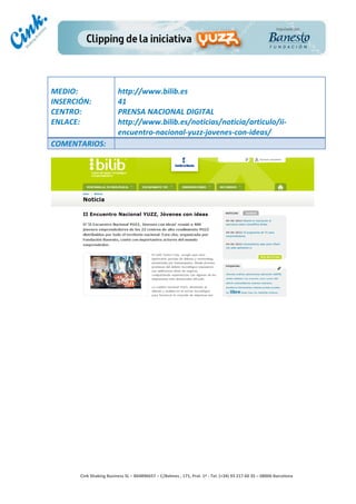                                     	
  
MEDIO:	
                               http://www.bilib.es	
  
INSERCIÓN:	
                           41	
  
CENTRO:	
                              PRENSA	
  NACIONAL	
  DIGITAL	
  
ENLACE:	
                              http://www.bilib.es/noticias/noticia/articulo/ii-­‐
	
                                     encuentro-­‐nacional-­‐yuzz-­‐jovenes-­‐con-­‐ideas/	
  
COMENTARIOS:	
  




                                                                                        	
  
                                                                                        	
  
                                                                                        	
  
                                                                                        	
  
         Cink	
  Shaking	
  Business	
  SL	
  –	
  B64896657	
  –	
  C/Balmes	
  ,	
  171,	
  Pral.	
  1ª	
  -­‐	
  Tel.	
  (+34)	
  93	
  217	
  60	
  35	
  –	
  08006	
  Barcelona	
  
 