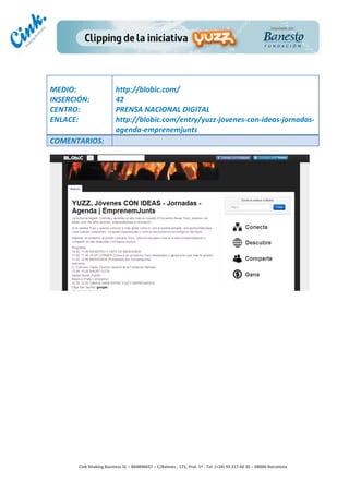                                     	
  
MEDIO:	
                               http://blobic.com/	
  
INSERCIÓN:	
                           42	
  
CENTRO:	
                              PRENSA	
  NACIONAL	
  DIGITAL	
  
ENLACE:	
                              http://blobic.com/entry/yuzz-­‐jovenes-­‐con-­‐ideas-­‐jornadas-­‐
	
                                     agenda-­‐emprenemjunts	
  
COMENTARIOS:	
  




                                                                                        	
  
                                                                                        	
  
                                                                                        	
  
                                                                                        	
  
         Cink	
  Shaking	
  Business	
  SL	
  –	
  B64896657	
  –	
  C/Balmes	
  ,	
  171,	
  Pral.	
  1ª	
  -­‐	
  Tel.	
  (+34)	
  93	
  217	
  60	
  35	
  –	
  08006	
  Barcelona	
  
 
