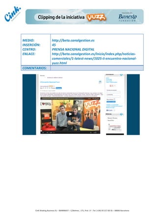                                     	
  
MEDIO:	
                               http://beta.canalgestion.es	
  
INSERCIÓN:	
                           45	
  
CENTRO:	
                              PRENSA	
  NACIONAL	
  DIGITAL	
  
ENLACE:	
                              http://beta.canalgestion.es/Inicio/index.php/noticias-­‐
	
                                     comerciales/1-­‐latest-­‐news/1025-­‐ii-­‐encuentro-­‐nacional-­‐
                                       yuzz.html	
  
COMENTARIOS:	
  




                                                                                        	
  
                                                                                        	
  
                                                                                        	
  
                                                                                        	
  
         Cink	
  Shaking	
  Business	
  SL	
  –	
  B64896657	
  –	
  C/Balmes	
  ,	
  171,	
  Pral.	
  1ª	
  -­‐	
  Tel.	
  (+34)	
  93	
  217	
  60	
  35	
  –	
  08006	
  Barcelona	
  
 