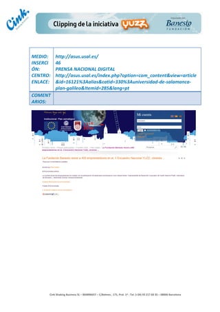              	
  
MEDIO:	
        http://asus.usal.es/	
  
INSERCI         46	
  
ÓN:	
           PRENSA	
  NACIONAL	
  DIGITAL	
  
CENTRO:	
       http://asus.usal.es/index.php?option=com_content&view=article
ENLACE:	
       &id=16121%3Aalias&catid=330%3Auniversidad-­‐de-­‐salamanca-­‐
	
              plan-­‐galileo&Itemid=285&lang=pt	
  
COMENT
ARIOS:	
  




                                                                                        	
  
                                                                                        	
  
                                                                                        	
  
                                                                                        	
  
         Cink	
  Shaking	
  Business	
  SL	
  –	
  B64896657	
  –	
  C/Balmes	
  ,	
  171,	
  Pral.	
  1ª	
  -­‐	
  Tel.	
  (+34)	
  93	
  217	
  60	
  35	
  –	
  08006	
  Barcelona	
  
 