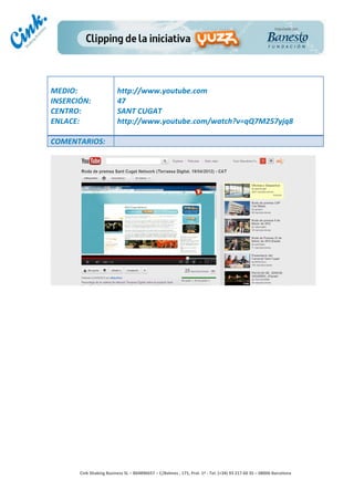                                     	
  
MEDIO:	
                               http://www.youtube.com	
  
INSERCIÓN:	
                           47	
  
CENTRO:	
                              SANT	
  CUGAT	
  
ENLACE:	
                              http://www.youtube.com/watch?v=qQ7M257yjq8	
  
	
  
COMENTARIOS:	
  




                                                                                        	
  
                                                                                        	
  
                                                                                        	
  
                                                                                        	
  
         Cink	
  Shaking	
  Business	
  SL	
  –	
  B64896657	
  –	
  C/Balmes	
  ,	
  171,	
  Pral.	
  1ª	
  -­‐	
  Tel.	
  (+34)	
  93	
  217	
  60	
  35	
  –	
  08006	
  Barcelona	
  
 