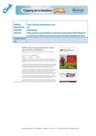                       	
  
MEDIO:	
                 http://www.granadahoy.com	
  
INSERCIÓN:	
             52	
  
CENTRO:	
                GRANADA	
  
ENLACE:	
                http://www.granadahoy.com/article/granada/1261134/pts/r
	
                       eune/emprendedores/centros/especializados/andalucia.html	
  
COMENTARI
OS:	
  




                                                                                        	
  
                                                                                        	
  
                                                                                        	
  
                                                                                        	
  
         Cink	
  Shaking	
  Business	
  SL	
  –	
  B64896657	
  –	
  C/Balmes	
  ,	
  171,	
  Pral.	
  1ª	
  -­‐	
  Tel.	
  (+34)	
  93	
  217	
  60	
  35	
  –	
  08006	
  Barcelona	
  
 