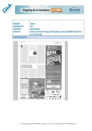                                     	
  
MEDIO:	
                               Ideal	
  
INSERCIÓN:	
                           54	
  
CENTRO:	
                              GRANADA	
  
ENLACE:	
                              Prensa	
  Escrita:	
  http://dl.dropbox.com/u/20092732/19-­‐5-­‐
	
                                     12_ideal.pdf	
  
COMENTARIOS:	
  




                                                                                        	
  
                                                                                        	
  
                                                                                        	
  
                                                                                        	
  
         Cink	
  Shaking	
  Business	
  SL	
  –	
  B64896657	
  –	
  C/Balmes	
  ,	
  171,	
  Pral.	
  1ª	
  -­‐	
  Tel.	
  (+34)	
  93	
  217	
  60	
  35	
  –	
  08006	
  Barcelona	
  
 
