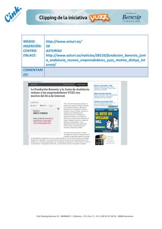                       	
  
MEDIO:	
                 http://www.asturi.as/	
  
INSERCIÓN:	
             58	
  
CENTRO:	
                ASTURIAS	
  
ENLACE:	
                http://www.asturi.as/noticias/38110/fundacion_banesto_junt
	
                       a_andalucia_reunen_emprendedores_yuzz_motivo_dishya_int
                         ernet/	
  
COMENTARI
OS:	
  




                                                                                        	
  
                                                                                        	
  
                                                                                        	
  
                                                                                        	
  
         Cink	
  Shaking	
  Business	
  SL	
  –	
  B64896657	
  –	
  C/Balmes	
  ,	
  171,	
  Pral.	
  1ª	
  -­‐	
  Tel.	
  (+34)	
  93	
  217	
  60	
  35	
  –	
  08006	
  Barcelona	
  
 