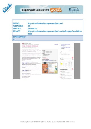                              	
  
MEDIO:	
                        http://ceeivalencia.emprenemjunts.es/	
  
INSERCIÓN:	
                    59	
  
CENTRO:	
                       VALENCIA	
  
ENLACE:	
                       http://ceeivalencia.emprenemjunts.es/index.php?op=14&n=
	
                              3535	
  
COMENTARIO
S:	
  




                                                                                        	
  
                                                                                        	
  
                                                                                        	
  
                                                                                        	
  
         Cink	
  Shaking	
  Business	
  SL	
  –	
  B64896657	
  –	
  C/Balmes	
  ,	
  171,	
  Pral.	
  1ª	
  -­‐	
  Tel.	
  (+34)	
  93	
  217	
  60	
  35	
  –	
  08006	
  Barcelona	
  
 
