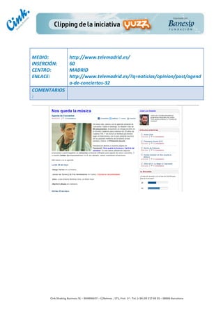                                	
  
MEDIO:	
                          http://www.telemadrid.es/	
  
INSERCIÓN:	
                      60	
  
CENTRO:	
                         MADRID	
  
ENLACE:	
                         http://www.telemadrid.es/?q=noticias/opinion/post/agend
	
                                a-­‐de-­‐conciertos-­‐32	
  
COMENTARIOS
:	
  




                                                                                        	
  
                                                                                        	
  
                                                                                        	
  
                                                                                        	
  
         Cink	
  Shaking	
  Business	
  SL	
  –	
  B64896657	
  –	
  C/Balmes	
  ,	
  171,	
  Pral.	
  1ª	
  -­‐	
  Tel.	
  (+34)	
  93	
  217	
  60	
  35	
  –	
  08006	
  Barcelona	
  
 