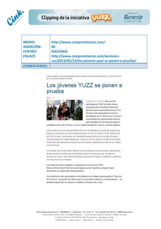  
	
  
	
  
	
  
Cink	
  Shaking	
  Business	
  SL	
  –	
  B64896657	
  –	
  C/Balmes	
  ,	
  171,	
  Pral.	
  1ª	
  -­‐	
  Tel.	
  (+34)	
  93	
  217	
  60	
  35	
  –	
  08006	
  Barcelona	
  
Infanta	
  Maria	
  Teresa	
  191,	
  2ª	
  A	
  08029	
  Madrid	
  	
  -­‐	
  	
  C/	
  San	
  Antón,	
  48-­‐50	
  1ª	
  Oficina	
  7	
  18005	
  Granada	
  
C/	
  Marcel	
  Duhaut	
  2970	
  Oficina	
  402	
  Providencia	
  -­‐	
  Santiago	
  de	
  Chile	
  
info@cink.es	
  	
  -­‐	
  	
  www.cink.es	
  	
  -­‐	
  	
  blog.cink.es	
  	
  -­‐	
  	
  twitter.com/cinking
	
  
MEDIO:	
  
INSERCIÓN:	
  
CENTRO:	
  
ENLACE:	
  
	
  
	
  
http://www.compromisorse.com/	
  
06	
  
NACIONAL	
  
http://www.compromisorse.com/acciones-­‐
rse/2013/05/13/los-­‐jovenes-­‐yuzz-­‐se-­‐ponen-­‐a-­‐prueba/	
  
COMENTARIOS:	
  
 