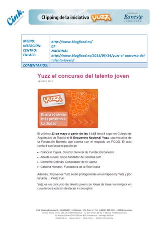  
	
  
	
  
	
  
Cink	
  Shaking	
  Business	
  SL	
  –	
  B64896657	
  –	
  C/Balmes	
  ,	
  171,	
  Pral.	
  1ª	
  -­‐	
  Tel.	
  (+34)	
  93	
  217	
  60	
  35	
  –	
  08006	
  Barcelona	
  
Infanta	
  Maria	
  Teresa	
  191,	
  2ª	
  A	
  08029	
  Madrid	
  	
  -­‐	
  	
  C/	
  San	
  Antón,	
  48-­‐50	
  1ª	
  Oficina	
  7	
  18005	
  Granada	
  
C/	
  Marcel	
  Duhaut	
  2970	
  Oficina	
  402	
  Providencia	
  -­‐	
  Santiago	
  de	
  Chile	
  
info@cink.es	
  	
  -­‐	
  	
  www.cink.es	
  	
  -­‐	
  	
  blog.cink.es	
  	
  -­‐	
  	
  twitter.com/cinking
	
  
MEDIO:	
  
INSERCIÓN:	
  
CENTRO:	
  
ENLACE:	
  
	
  
	
  
http://www.blogficod.es/	
  	
  
07	
  
NACIONAL	
  
http://www.blogficod.es/2013/05/14/yuzz-­‐el-­‐concurso-­‐del-­‐
talento-­‐joven/	
  
COMENTARIOS:	
  
 