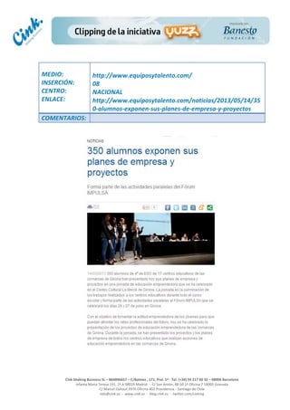  
	
  
	
  
	
  
Cink	
  Shaking	
  Business	
  SL	
  –	
  B64896657	
  –	
  C/Balmes	
  ,	
  171,	
  Pral.	
  1ª	
  -­‐	
  Tel.	
  (+34)	
  93	
  217	
  60	
  35	
  –	
  08006	
  Barcelona	
  
Infanta	
  Maria	
  Teresa	
  191,	
  2ª	
  A	
  08029	
  Madrid	
  	
  -­‐	
  	
  C/	
  San	
  Antón,	
  48-­‐50	
  1ª	
  Oficina	
  7	
  18005	
  Granada	
  
C/	
  Marcel	
  Duhaut	
  2970	
  Oficina	
  402	
  Providencia	
  -­‐	
  Santiago	
  de	
  Chile	
  
info@cink.es	
  	
  -­‐	
  	
  www.cink.es	
  	
  -­‐	
  	
  blog.cink.es	
  	
  -­‐	
  	
  twitter.com/cinking
	
  
MEDIO:	
  
INSERCIÓN:	
  
CENTRO:	
  
ENLACE:	
  
	
  
	
  
http://www.equiposytalento.com/	
  
08	
  
NACIONAL	
  
http://www.equiposytalento.com/noticias/2013/05/14/35
0-­‐alumnos-­‐exponen-­‐sus-­‐planes-­‐de-­‐empresa-­‐y-­‐proyectos	
  
COMENTARIOS:	
  
 