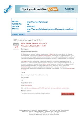  
	
  
	
  
	
  
Cink	
  Shaking	
  Business	
  SL	
  –	
  B64896657	
  –	
  C/Balmes	
  ,	
  171,	
  Pral.	
  1ª	
  -­‐	
  Tel.	
  (+34)	
  93	
  217	
  60	
  35	
  –	
  08006	
  Barcelona	
  
Infanta	
  Maria	
  Teresa	
  191,	
  2ª	
  A	
  08029	
  Madrid	
  	
  -­‐	
  	
  C/	
  San	
  Antón,	
  48-­‐50	
  1ª	
  Oficina	
  7	
  18005	
  Granada	
  
C/	
  Marcel	
  Duhaut	
  2970	
  Oficina	
  402	
  Providencia	
  -­‐	
  Santiago	
  de	
  Chile	
  
info@cink.es	
  	
  -­‐	
  	
  www.cink.es	
  	
  -­‐	
  	
  blog.cink.es	
  	
  -­‐	
  	
  twitter.com/cinking
	
  
MEDIO:	
  
INSERCIÓN:	
  
CENTRO:	
  
ENLACE:	
  
	
  
	
  
http://www.adigital.org/	
  
09	
  
NACIONAL	
  
http://www.adigital.org/eventos/iii-­‐encuentro-­‐nacional-­‐
yuzz	
  
COMENTARIOS:	
  
	
  
	
  
 