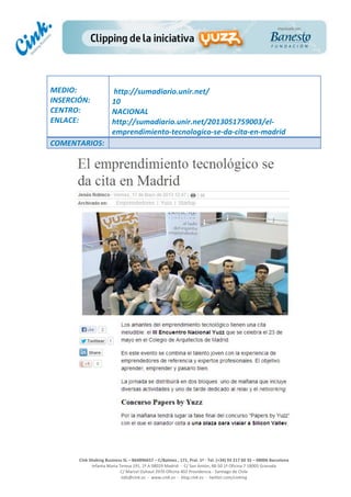  
	
  
	
  
	
  
Cink	
  Shaking	
  Business	
  SL	
  –	
  B64896657	
  –	
  C/Balmes	
  ,	
  171,	
  Pral.	
  1ª	
  -­‐	
  Tel.	
  (+34)	
  93	
  217	
  60	
  35	
  –	
  08006	
  Barcelona	
  
Infanta	
  Maria	
  Teresa	
  191,	
  2ª	
  A	
  08029	
  Madrid	
  	
  -­‐	
  	
  C/	
  San	
  Antón,	
  48-­‐50	
  1ª	
  Oficina	
  7	
  18005	
  Granada	
  
C/	
  Marcel	
  Duhaut	
  2970	
  Oficina	
  402	
  Providencia	
  -­‐	
  Santiago	
  de	
  Chile	
  
info@cink.es	
  	
  -­‐	
  	
  www.cink.es	
  	
  -­‐	
  	
  blog.cink.es	
  	
  -­‐	
  	
  twitter.com/cinking
	
  
MEDIO:	
  
INSERCIÓN:	
  
CENTRO:	
  
ENLACE:	
  
	
  
	
  
http://sumadiario.unir.net/	
  
10	
  
NACIONAL	
  
http://sumadiario.unir.net/2013051759003/el-­‐
emprendimiento-­‐tecnologico-­‐se-­‐da-­‐cita-­‐en-­‐madrid	
  
COMENTARIOS:	
  
 